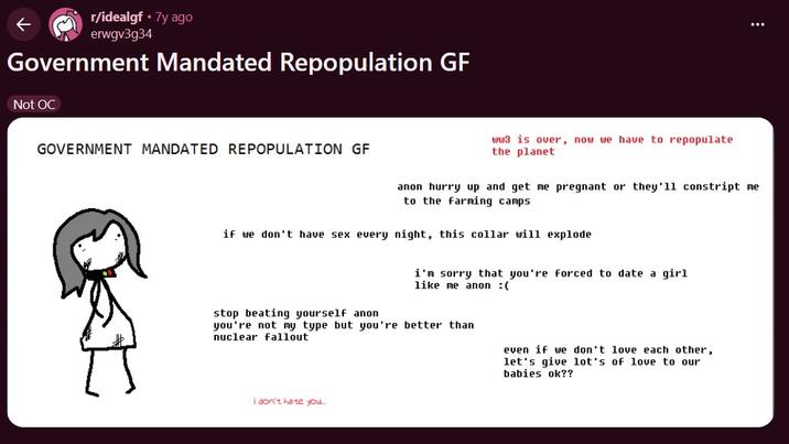 r/idealgf⚫7y ago erwgv3g34 Government Mandated Repopulation GF Not OC GOVERNMENT MANDATED REPOPULATION GF ww3 is over, now we have to repopulate the planet anon hurry up and get me pregnant or they'11 constript me to the farming camps if we don't have sex every night, this collar will explode i'm sorry that you're forced to date a girl like me anon :( stop beating yourself anon you're not my type but you're better than nuclear fallout even if we don't love each other, let's give lot's of love to our babies ok?? i don't hate you...