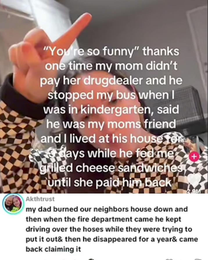 "You're so funny" thanks one time my mom didn't pay her drugdealer and he stopped my bus when I was in kindergarten, said he was my moms friend and I lived at his house for days while he fed me grilled cheese sandwiches until she paid him back Akthtrust 2.9M my dad burned our neighbors house down and then when the fire department came he kept driving over the hoses while they were trying to put it out& then he disappeared for a year& came back claiming it