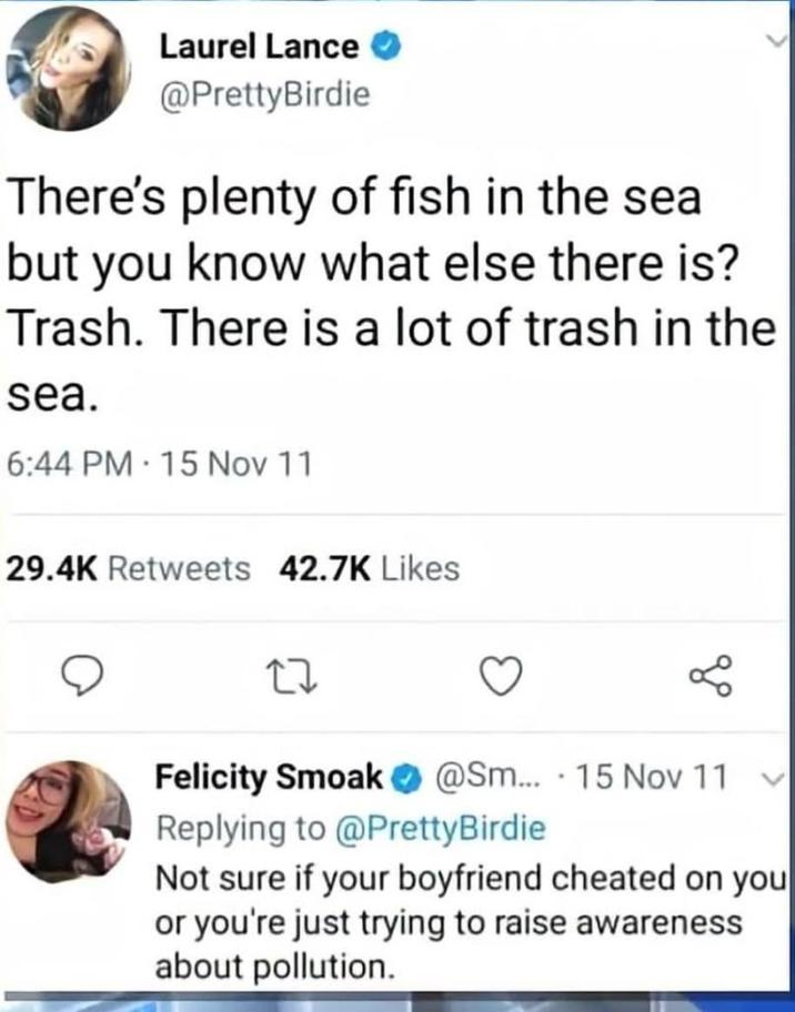 Laurel Lance @PrettyBirdie There's plenty of fish in the sea but you know what else there is? Trash. There is a lot of trash in the sea. 6:44 PM 15 Nov 11 29.4K Retweets 42.7K Likes 27 • Felicity Smoak @Sm... 15 Nov 11 Replying to @PrettyBirdie Not sure if your boyfriend cheated on you or you're just trying to raise awareness about pollution.