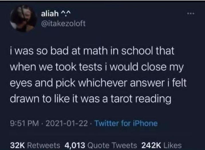 aliah ^^ @itakezoloft i was so bad at math in school that when we took tests i would close my eyes and pick whichever answer i felt drawn to like it was a tarot reading 9:51 PM 2021-01-22 Twitter for iPhone 32K Retweets 4,013 Quote Tweets 242K Likes