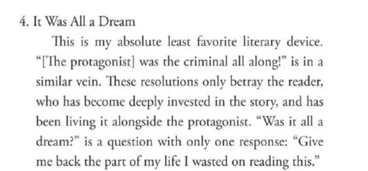 4. It Was All a Dream This is my absolute least favorite literary device. "[The protagonist] was the criminal all along!" is in a similar vein. These resolutions only betray the reader, who has become deeply invested in the story, and has been living it alongside the protagonist. "Was it all a dream?" is a question with only one response: "Give me back the part of my life I wasted on reading this."