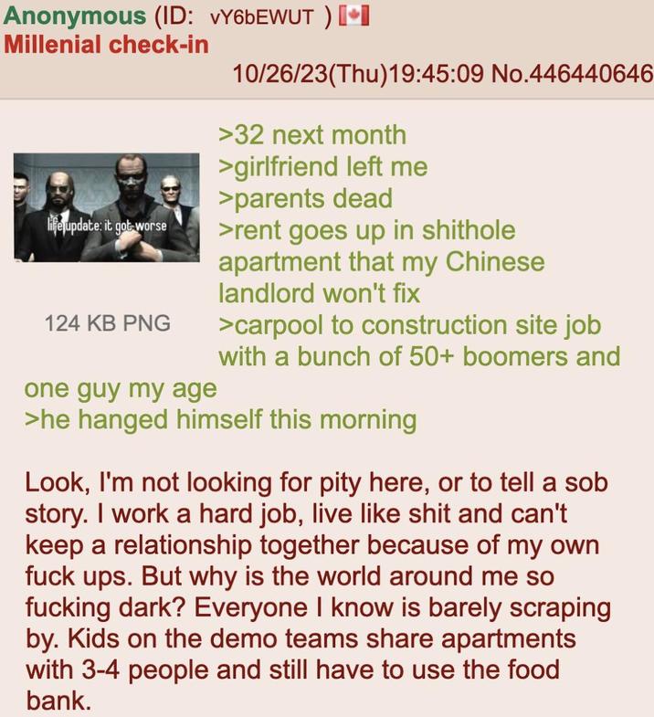 Anonymous (ID: vY6bEWUT ) [⭑I Millenial check-in life update: it got worse 124 KB PNG one guy my age 10/26/23(Thu)19:45:09 No.446440646 >32 next month >girlfriend left me >parents dead >rent goes up in s------- apartment that my Chinese landlord won't fix >carpool to construction site job with a bunch of 50+ boomers and >he hanged himself this morning Look, I'm not looking for pity here, or to tell a s-- story. I work a hard job, live like s--- and can't keep a relationship together because of my own f--- ups. But why is the world around me so f------ dark? Everyone I know is barely scraping by. Kids on the demo teams share apartments with 3-4 people and still have to use the food bank.