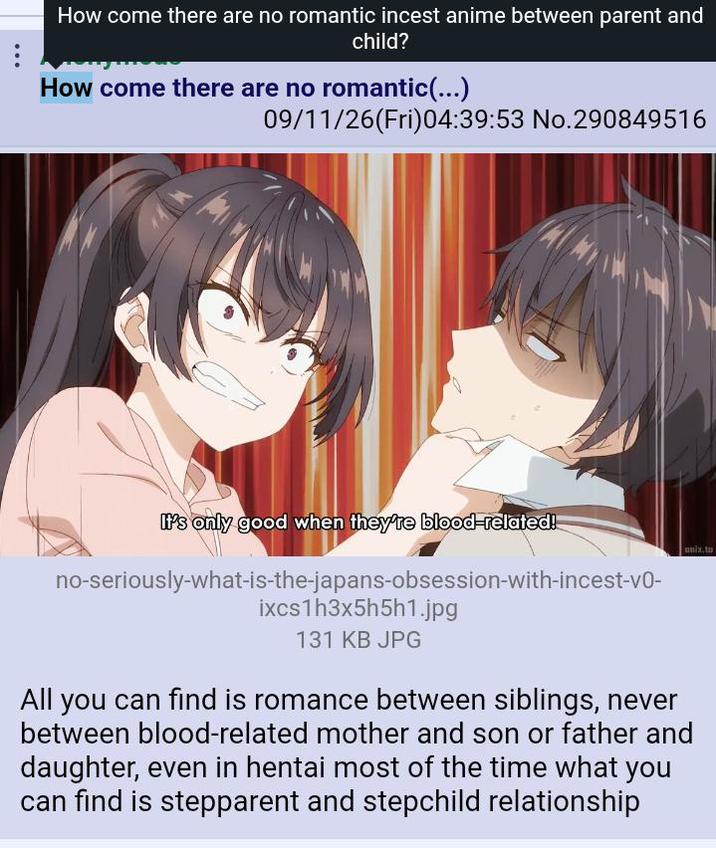 How come there are no romantic i----- anime between parent and child? How come there are no romantic(...) 09/11/26(Fri)04:39:53 No.290849516 It's only good when they're blood-related! no-seriously-what-is-the-japans-obsession-with-i------v0- ixcs1h3x5h5h1.jpg 131 KB JPG unix.to All you can find is romance between siblings, never between blood-related mother and son or father and daughter, even in hentai most of the time what you can find is stepparent and stepchild relationship