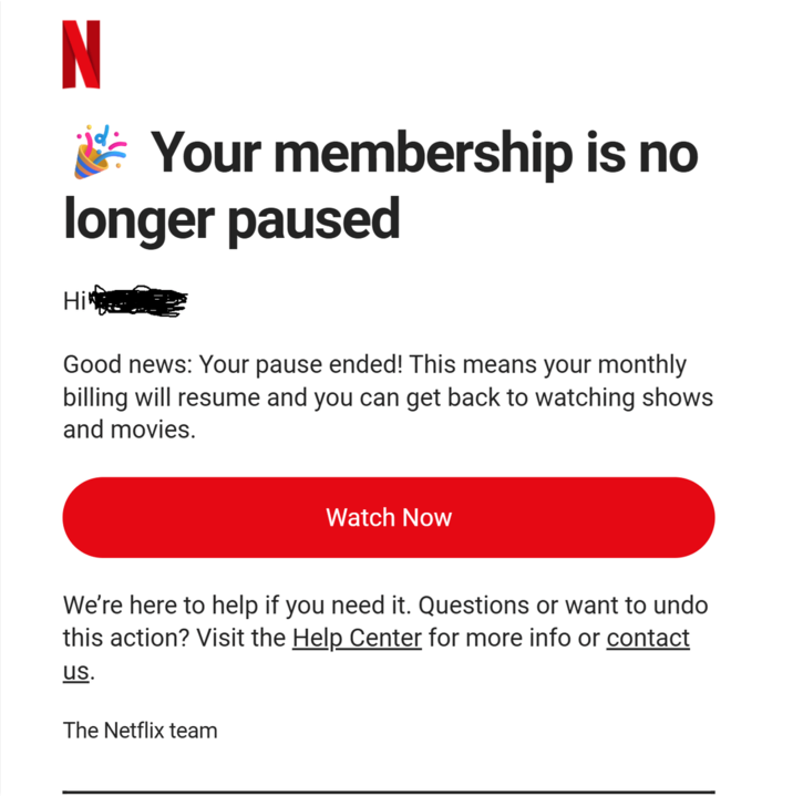 N Your membership is no longer paused Hi Good news: Your pause ended! This means your monthly billing will resume and you can get back to watching shows and movies. Watch Now We're here to help if you need it. Questions or want to undo this action? Visit the Help Center for more info or contact us. The Netflix team