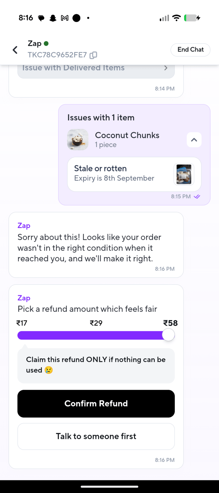8:16 Zap⚫ < Σ TKC78C9652FE7 Issue with Delivered Items 8:14 PM Issues with 1 item Coconut Chunks 1 piece Stale or rotten Expiry is 8th September Zap Sorry about this! Looks like your order wasn't in the right condition when it reached you, and we'll make it right. Zap End Chat 8:15 PM ✔ 8:16 PM Pick a refund amount which feels fair 17 €29 Claim this refund ONLY if nothing can be used Confirm Refund Talk to someone first 58 8:16 PM