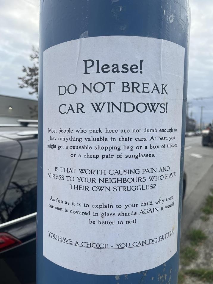 Please! DO NOT BREAK CAR WINDOWS! Most people who park here are not dumb enough to leave anything valuable in their cars. At best, you might get a reusable shopping bag or a box of tissues or a cheap pair of sunglasses. IS THAT WORTH CAUSING PAIN AND STRESS TO YOUR NEIGHBOURS WHO HAVE THEIR OWN STRUGGLES? As fun as it is to I explain to your child why t their car seat is covered in glass shards AGAIN, it would be better to not! YOU HAVE A CHOICE - YOU CAN DO BETTER