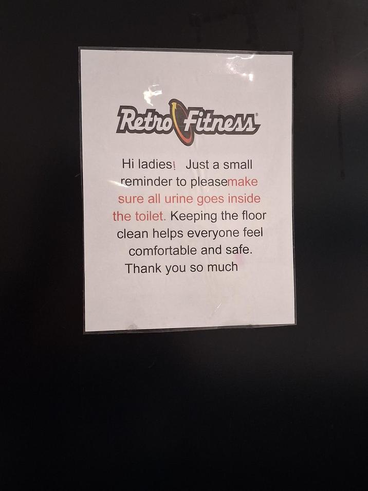 Retro Fitness Hi ladies! Just a small reminder to pleasemake sure all urine goes inside the toilet. Keeping the floor clean helps everyone feel comfortable and safe. Thank you so much