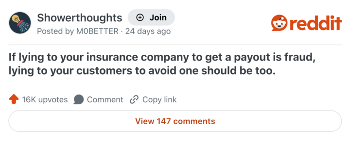 Showerthoughts + Join Posted by MOBETTER 24 days ago reddit If lying to your insurance company to get a payout is fraud, lying to your customers to avoid one should be too. 16K upvotes Comment Copy link View 147 comments