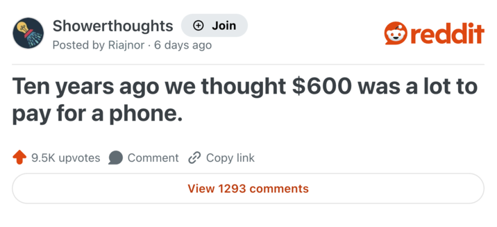 Showerthoughts Join reddit Posted by Riajnor 6 days ago Ten years ago we thought $600 was a lot to pay for a phone. 9.5K upvotes Comment Copy link View 1293 comments