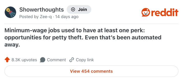 Showerthoughts Join reddit • Posted by Zee-q 14 days ago Minimum-wage jobs used to have at least one perk: opportunities for petty theft. Even that's been automated away. 8.3K upvotes Comment Copy link View 454 comments