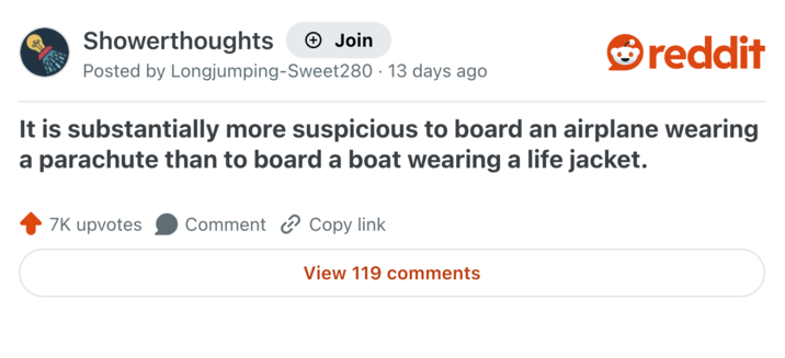 Showerthoughts Join reddit Posted by Longjumping-Sweet280 13 days ago It is substantially more suspicious to board an airplane wearing a parachute than to board a boat wearing a life jacket. 7K upvotes Comment Copy link View 119 comments