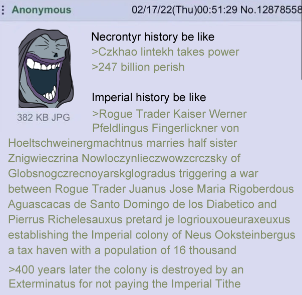 Anonymous 02/17/22(Thu)00:51:29 No.12878558 Necrontyr history be like >Czkhao lintekh takes power >247 billion perish Imperial history be like 382 KB JPG >Rogue Trader Kaiser Werner Pfeldlingus Fingerlickner von Hoeltschweinergmachtnus marries half sister Znigwieczrina Nowloczynlieczwowzcrczsky of Globsnogczrecnoyarskglogradus triggering a war between Rogue Trader Juanus Jose Maria Rigoberdous Aguascacas de Santo Domingo de los Diabetico and Pierrus Richelesauxus pretard je logriouxoueuraxeuxus establishing the Imperial colony of Neus Ooksteinbergus a tax haven with a population of 16 thousand >400 years later the colony is destroyed by an Exterminatus for not paying the Imperial Tithe
