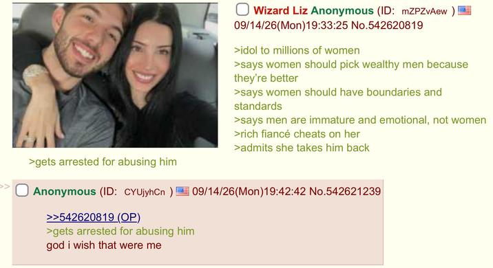 >gets arrested for abusing him Wizard Liz Anonymous (ID: mZPZvAew) 09/14/26(Mon) 19:33:25 No.542620819 >idol to millions of women >says women should pick wealthy men because they're better >says women should have boundaries and standards >says men are immature and emotional, not women >rich fiancé cheats on her >admits she takes him back Anonymous (ID: CYUjyhCn) 09/14/26(Mon)19:42:42 No.542621239 >>542620819 (OP) >gets arrested for abusing him god i wish that were me