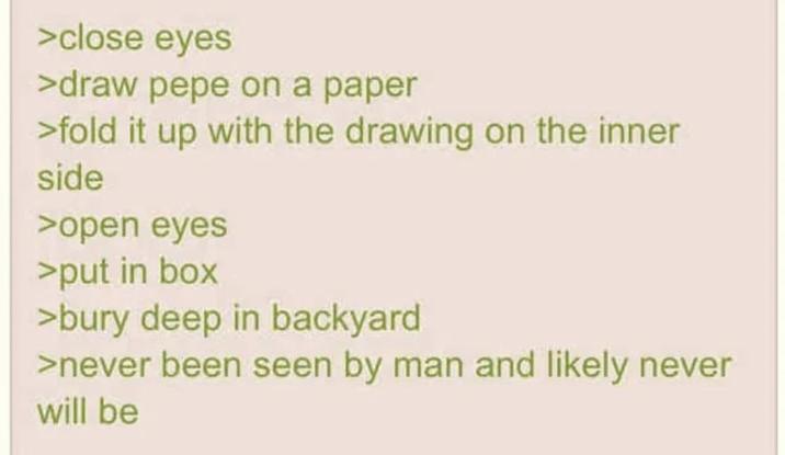 >close eyes >draw pepe on a paper >fold it up with the drawing on the inner side >open eyes >put in box >bury deep in backyard >never been seen by man and likely never will be