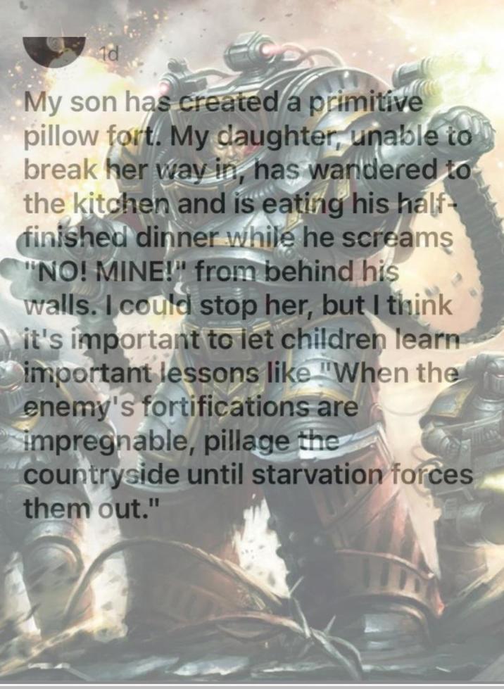 My son has created a primitive pillow fort. My daughter, unable to break her way in, has wandered to the kitchen and is eating his half- finished dinner while he screams "NO! MINE!" from behind his walls. I could stop her, but I think it's important to let children learn important lessons like "When the enemy's fortifications are impregnable, pillage the countryside until starvation forces them out."