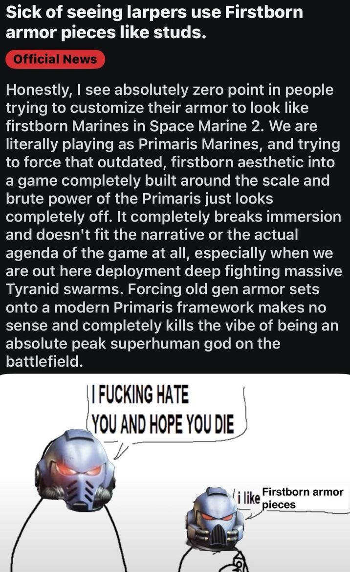 Sick of seeing larpers use Firstborn armor pieces like studs. Official News Honestly, I see absolutely zero point in people trying to customize their armor to look like firstborn Marines in Space Marine 2. We are literally playing as Primaris Marines, and trying to force that outdated, firstborn aesthetic into a game completely built around the scale and brute power of the Primaris just looks completely off. It completely breaks immersion and doesn't fit the narrative or the actual agenda of the game at all, especially when we are out here deployment deep fighting massive Tyranid swarms. Forcing old gen armor sets onto a modern Primaris framework makes no sense and completely kills the vibe of being an absolute peak superhuman god on the battlefield. | | I F------ HATE YOU AND HOPE YOU DIE Firstborn armor i like pieces