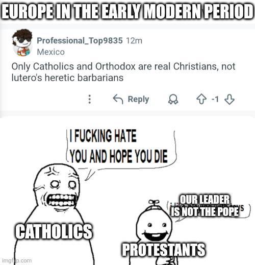 EUROPE IN THE EARLY MODERN PERIOD Professional_Top9835 12m Mexico Only Catholics and Orthodox are real Christians, not lutero's heretic barbarians Reply I F------ HATE YOU AND HOPE YOU DIE CATHOLICS imgfip.com D -13 OUR LEADER IS NOT THE POPE'S PROTESTANTS