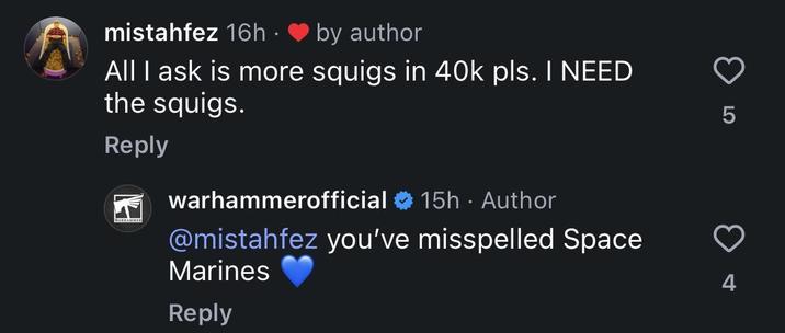 mistahfez 16h. by author All I ask is more squigs in 40k pls. I NEED the squigs. Reply WARHAMMER warhammerofficial 15h • Author @mistahfez you've misspelled Space Marines Reply LO 4