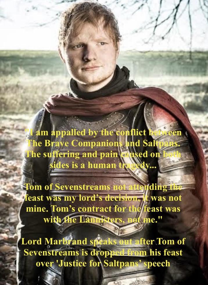 Mam appalled by the conflict between The Brave Companions and Saltpans. The suffering and pain used on both sides is a human tredy... Tom of Sevenstreams not attending the feast was my lord's decision, it was not mine. Tom's contract for the feast was with the Lannisters, not me." Lord Marbrand speaks out after Tom of Sevenstreams is dropped from his feast over 'Justice for Saltpans' speech