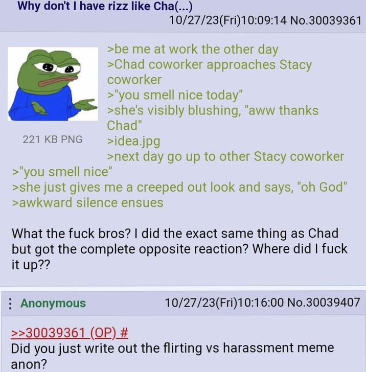 Why don't I have rizz like Cha(...) 10/27/23(Fri)10:09:14 No.30039361 221 KB PNG >"you smell nice" >be me at work the other day >Chad coworker approaches Stacy coworker >"you smell nice today" >she's visibly blushing, "aww thanks Chad" >idea.jpg >next day go up to other Stacy coworker >she just gives me a creeped out look and says, "oh God" >awkward silence ensues What the f--- bros? I did the exact same thing as Chad but got the complete opposite reaction? Where did I f--- it up?? Anonymous >>30039361 (OP) # 10/27/23(Fri)10:16:00 No.30039407 Did you just write out the flirting vs harassment meme anon?