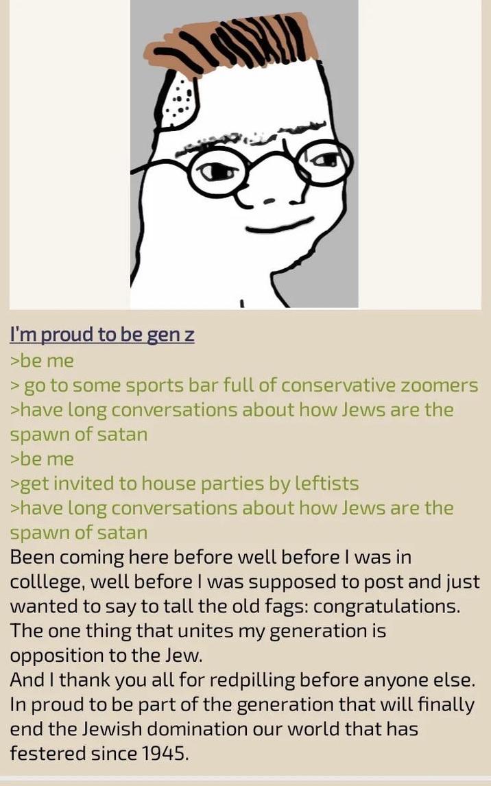I'm proud to be gen z >be me > go to some sports bar full of conservative zoomers >have long conversations about how Jews are the spawn of satan >be me >get invited to house parties by leftists >have long conversations about how Jews are the spawn of satan Been coming here before well before I was in colllege, well before I was supposed to post and just wanted to say to tall the old f---: congratulations. The one thing that unites my generation is opposition to the Jew. And I thank you all for redpilling before anyone else. In proud to be part of the generation that will finally end the Jewish domination our world that has festered since 1945.