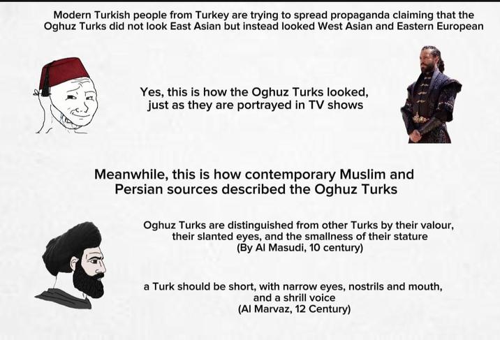 Modern Turkish people from Turkey are trying to spread propaganda claiming that the Oghuz Turks did not look East Asian but instead looked West Asian and Eastern European Yes, this is how the Oghuz Turks looked, just as they are portrayed in TV shows Meanwhile, this is how contemporary Muslim and Persian sources described the Oghuz Turks Oghuz Turks are distinguished from other Turks by their valour, their slanted eyes, and the smallness of their stature (By Al Masudi, 10 century) a Turk should be short, with narrow eyes, nostrils and mouth, and a shrill voice (Al Marvaz, 12 Century)