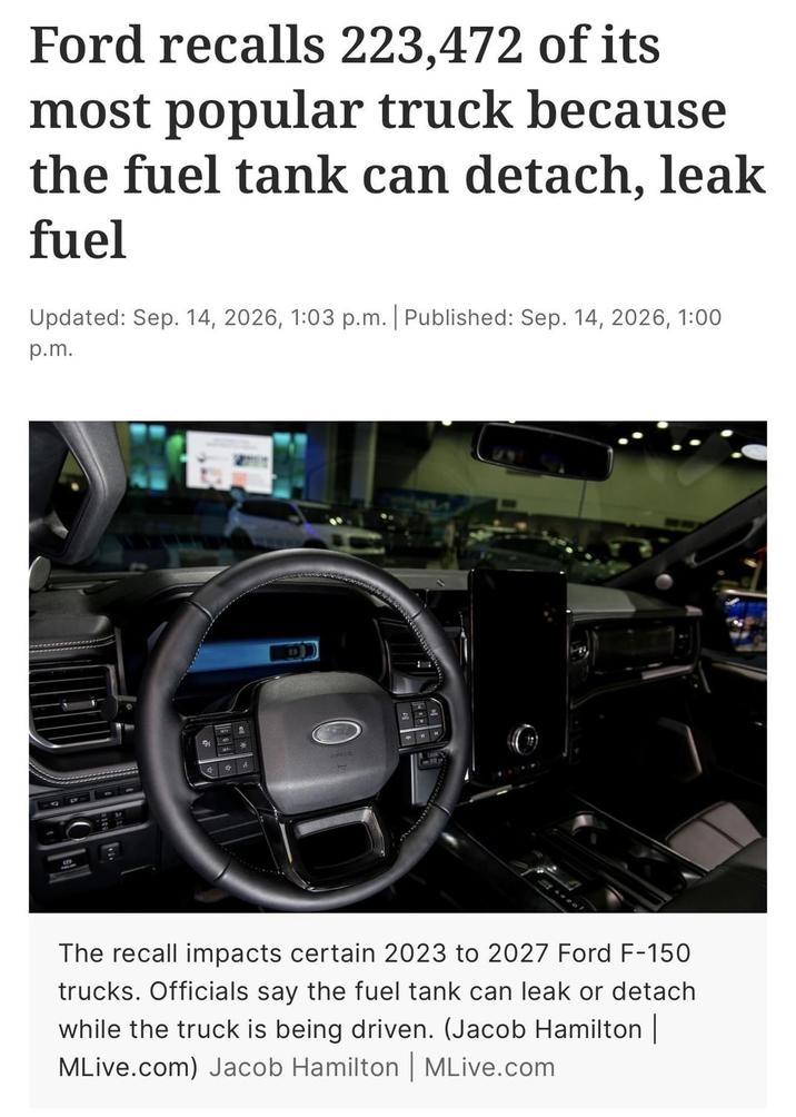 Ford recalls 223,472 of its most popular truck because the fuel tank can detach, leak fuel Updated: Sep. 14, 2026, 1:03 p.m. | Published: Sep. 14, 2026, 1:00 p.m. 다 2. The recall impacts certain 2023 to 2027 Ford F-150 trucks. Officials say the fuel tank can leak or detach while the truck is being driven. (Jacob Hamilton | MLive.com) Jacob Hamilton | MLive.com