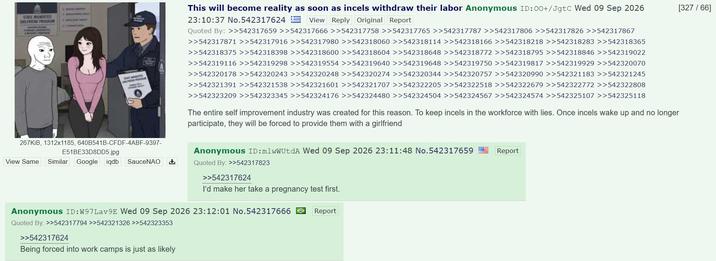 STATE MANDATED GRURIEND PRAM 267KiB, 1312x1185, 640B541B-CFDF-4ABF-9397- E51BE33D8DD5.jpg View Same Similar Google iqdb SauceNAO This will become reality as soon as incels withdraw their labor Anonymous ID:00+/JgtC Wed 09 Sep 2026 23:10:37 No.542317624 View Reply Original Report Quoted By: >>542317659 >>542317666 >>542317758 >>542317765 >>542317787 >>542317806 >>542317826 >>542317867 >>542317871 >>542317916 >>542317980 >>542318060 >>542318114 >>542318166 >>542318218 >>542318283 >>542318365 >>542318375 >>542318398 >>542318600 >>542318604 >>542318648 >>542318772 >>542318795 >>542318846 >>542319022 >>542319116 >>542319298 >>542319554 >>542319640 >>542319648 >>542319750 >>542319817 >>542319929 >>542320070 >>542320178 >>542320243 >>542320248 >>542320274 >>542320344 >>542320757 >>542320990 >>542321183 >>542321245 >>542321391 >>542321538 >>542321601 >>542321707 >>542322205 >>542322518 >>542322679 >>542322772 >>542322808 >>542323209 >>542323345 >>542324176 >>542324480 >>542324504 >>542324567 >>542324574 >>542325107 >>542325118 The entire self improvement industry was created for this reason. To keep incels in the workforce with lies. Once incels wake up and no longer participate, they will be forced to provide them with a girlfriend Anonymous ID:mlwWUtdA Wed 09 Sep 2026 23:11:48 No.542317659 Quoted By: >>542317823 Report >>542317624 I'd make her take a pregnancy test first. Anonymous ID:W97Lav9E Wed 09 Sep 2026 23:12:01 No.542317666 Quoted By: >>542317794 >>542321326 >>542323353 >>542317624 Being forced into work camps is just as likely Report [327/66]