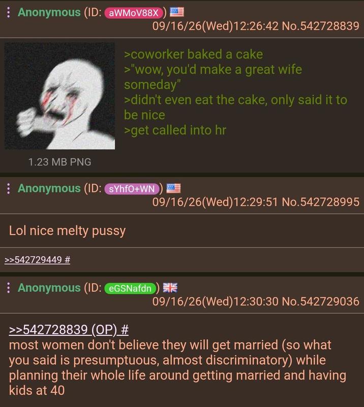 : Anonymous (ID: aWMoV88X 09/16/26(Wed)12:26:42 No.542728839 1.23 MB PNG >coworker baked a cake >"wow, you'd make a great wife someday" >didn't even eat the cake, only said it to be nice >get called into hr Anonymous (ID: SYhfO+WN Lol nice melty p---- >>542729449 # 09/16/26(Wed)12:29:51 No.542728995 : Anonymous (ID: eGSNafdn) >>542728839 (OP) # 09/16/26(Wed)12:30:30 No.542729036 most women don't believe they will get married (so what you said is presumptuous, almost discriminatory) while planning their whole life around getting married and having kids at 40