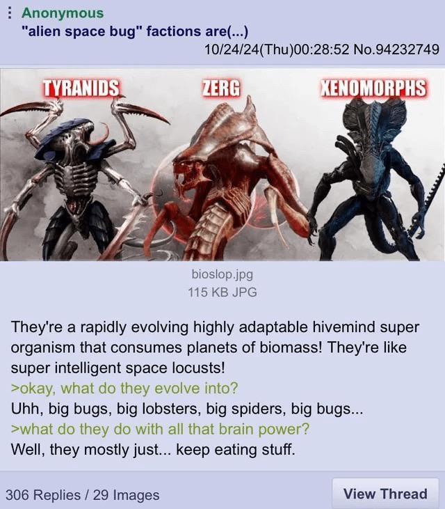 10/24/24(Thu)00:28:52 No.94232749 ZERG XENOMORPHS Anonymous "alien space bug" factions are(...) TYRANIDS wwwwwww bioslop.jpg 115 KB JPG They're a rapidly evolving highly adaptable hivemind super organism that consumes planets of biomass! They're like super intelligent space locusts! >okay, what do they evolve into? Uhh, big bugs, big lobsters, big spiders, big bugs... >what do they do with all that brain power? Well, they mostly just... keep eating stuff. 306 Replies / 29 Images View Thread
