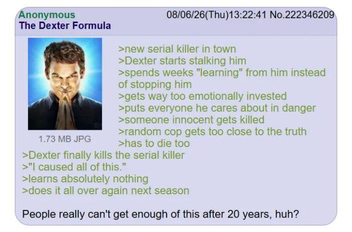 Anonymous The Dexter Formula 1.73 MB JPG 08/06/26(Thu)13:22:41 No.222346209 >new serial killer in town >Dexter starts stalking him >spends weeks "learning" from him instead of stopping him >gets way too emotionally invested >puts everyone he cares about in danger >someone innocent gets killed >random cop gets too close to the truth >has to die too >Dexter finally kills the serial killer >"I caused all of this." >learns absolutely nothing >does it all over again next season People really can't get enough of this after 20 years, huh?