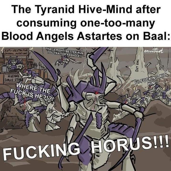 The Tyranid Hive-Mind after consuming one-too-many Blood Angels Astartes on Baal: ANTI-ARCH TRAITOR EXTERNAL MUTATIONS THAT'S RIGHT, BETTER RUN YOU TRAITOR A------!! HIVEMIND SURLUS STOR WHERE THE F--- IS HE?!?! T DIET BAAL PI F------ KILL HIM!! F------ HORUS!!!