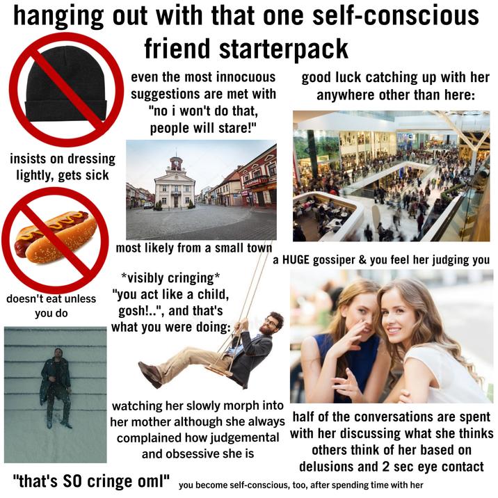 hanging out with that one self-conscious friend starterpack even the most innocuous suggestions are met with "no i won't do that, people will stare!" good luck catching up with her anywhere other than here: insists on dressing lightly, gets sick you do www desitphotos depositphotos depositphotos Depositphotos depositphotos KANTOR ceny do negocjacji KANTOR KANTOR Pasmanteria-alanter &EXCHANGE & depositphotos MANTOR most likely from a small town *visibly cringing* doesn't eat unless "you act like a child, gosh!..", and that's what you were doing: a HUGE gossiper & you feel her judging you watching her slowly morph into her mother although she always half of the conversations are spent complained how judgemental with her discussing what she thinks others think of her based on delusions and 2 sec eye contact and obsessive she is "that's SO cringe oml" you become self-conscious, too, after spending time with her