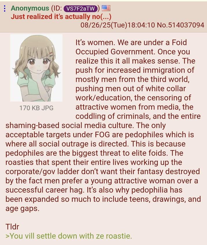 : Anonymous (ID: VS7F2aTW Just realized it's actually no(...) 170 KB JPG 08/26/25(Tue) 18:04:10 No.514037094 It's women. We are under a Foid Occupied Government. Once you realize this it all makes sense. The push for increased immigration of mostly men from the third world, pushing men out of white collar work/education, the censoring of attractive women from media, the coddling of criminals, and the entire shaming-based social media culture. The only acceptable targets under FOG are pedophiles which is where all social outrage is directed. This is because pedophiles are the biggest threat to elite foids. The roasties that spent their entire lives working up the corporate/gov ladder don't want their fantasy destroyed by the fact men prefer a young attractive woman over a successful career hag. It's also why p--------- has been expanded so much to include teens, drawings, and age gaps. Tldr >You vill settle down with ze roastie.