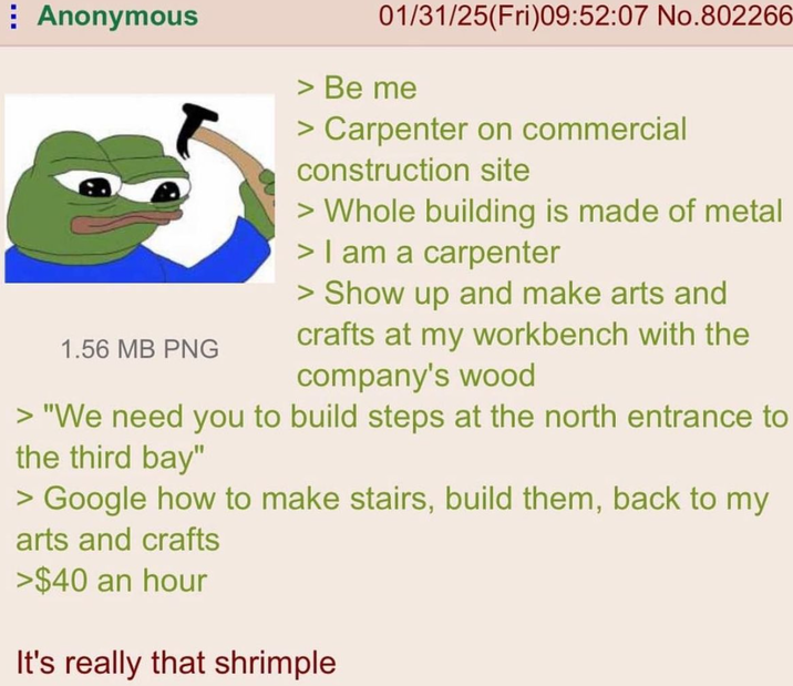 Anonymous 1.56 MB PNG 01/31/25(Fri)09:52:07 No.802266 > Be me > Carpenter on commercial construction site > Whole building is made of metal > I am a carpenter > Show up and make arts and crafts at my workbench with the company's wood > "We need you to build steps at the north entrance to the third bay" > Google how to make stairs, build them, back to my arts and crafts >$40 an hour It's really that shrimple
