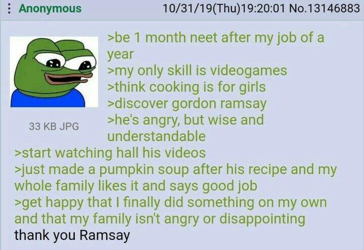 Anonymous 10/31/19(Thu)19:20:01 No.13146883 >be 1 month neet after my job of a year >my only skill is videogames >think cooking is for girls >discover gordon ramsay >he's angry, but wise and 33 KB JPG understandable >start watching hall his videos >just made a pumpkin soup after his recipe and my whole family likes it and says good job >get happy that I finally did something on my own and that my family isn't angry or disappointing thank you Ramsay