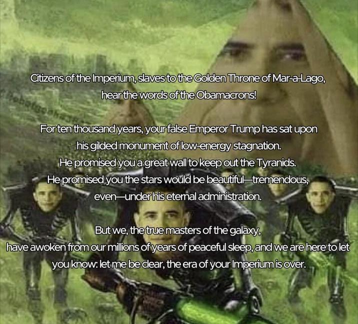 Citizens of the Imperium, slaves to the Golden Throne of Mar-a-Lago, Robotgen hear the words of the Obamacrons! For ten thousand years, your false Emperor Trump has sat upon his gilded monument of low-energy stagnation. He promised you a great wall to keep out the Tyranids. He promised you the stars would be beautiful-tremendous, even-under his eternal administration. But we, the true masters of the galaxy, have awoken from our millions of years of peaceful sleep, and we are here to let you know: let me be clear, the era of your Imperium is over.