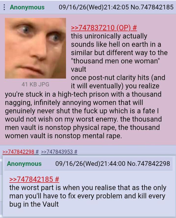 Anonymous 41 KB JPG 09/16/26(Wed)21:42:05 No.747842185 >>747837210 (OP) # this unironically actually sounds like hell on earth in a similar but different way to the "thousand men one woman" vault once post-nut clarity hits (and it will eventually) you realize you're stuck in a high-tech prison with a thousand nagging, infinitely annoying women that will genuinely never shut the f--- up which is a fate | would not wish on my worst enemy. the thousand men vault is nonstop physical r---, the thousand women vault is nonstop mental r---. >>747842298 # >>747843953 # Anonymous 09/16/26(Wed) 21:44:00 No.747842298 >>747842185 # the worst part is when you realise that as the only man you'll have to fix every problem and kill every bug in the Vault