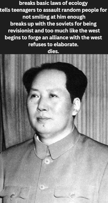 breaks basic laws of ecology tells teenagers to assault random people for not smiling at him enough breaks up with the soviets for being revisionist and too much like the west begins to forge an alliance with the west refuses to elaborate. dies.
