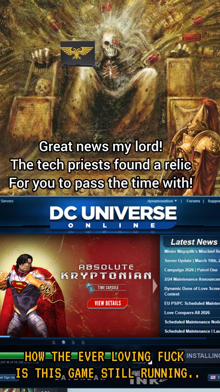 Servers Great news my lord! The tech priests found a relic For you to pass the time with! dynamonation | Forums | Suppor DC UNIVERSE ONLINE ABSOLUTE KRYPTONIAN TIME CAPSULE VIEW DETAILS Latest News Mister Mxyzptlk's Mischief Re Server Update | March 10th, 2 Campaign 2026 | Patrol One 2/24 Maintenance Announcen Dynamic Duos of Love Scree Contest EU PS/PC Scheduled Mainten Love Conquers All 2026 Scheduled Maintenance Notic Scheduled Maintenance | Lau HOW THE EVER LOVING F--- INSTALLING 597 M of 19,120() ail Sign Up IS THIS GAME, STILLE RUNNING.. A A INK E