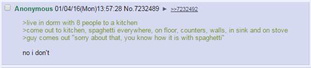 Anonymous 01/04/16(Mon) 13:57:28 No.7232489 ► >>7232492 >live in dorm with 8 people to a kitchen >come out to kitchen, spaghetti everywhere, on floor, counters, walls, in sink and on stove >guy comes out "sorry about that, you know how it is with spaghetti" no i don't