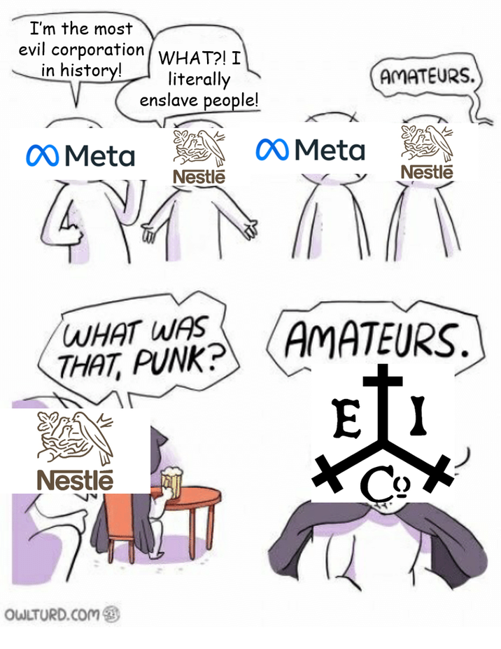 I'm the most evil corporation WHAT?! I in history! literally enslave people! AMATEURS. Meta Meta Nestle Nestle 4YA WHAT WAS THAT, PUNK? AMATEURS. EI Nestle Co OWLTURD.COM