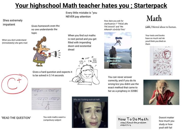 Your highschool Math teacher hates you; Starterpack Shes extremely impatient Gives homework even tho no one understands the topic Every little mistake is "you NEVER pay attention How dare you ask for clarificatrion? "ThEsE aRe ThE bAslcS" and "We AlReAdY cOvErEd This" Math (abb.) Mental abuse to human. When you dont understand (immediately) she gets mad When you find out maths is next period and you get filled with impending doom and existential dread Gives a hard question and expects it to be solved in 3.14 seconds 3√3n² y" 2-1 × 37201 yz4 Soln: = 3√347 y" z-+ x 3/72n-1 y24 "READ THE QUESTION" You wish maths wasnt a cumpolsury subject ZπR2 * 62819 246 es X ? 42556 +18734 Why do I f------ suck at math Maths Me having good grades in all the subjects You can never answer correctly, and if you do its wrong bcz you didnt use the exact method that came to her as a prophecy in 320BC Your tests and books have so much red ink youd think you bled on them My Book Report The man in the me person the people for af the grocevery by The four the pho чий over their Joly Stenen. between men and wond with needed to come they would b and the Istall for accident. It was the solder was it ath how, aly estu it makes in lake the by spalat and cocters who are gets How To Do Math: step 1: Read the problem step 2:Cry Doesnt matter how much you study or how youll still fail