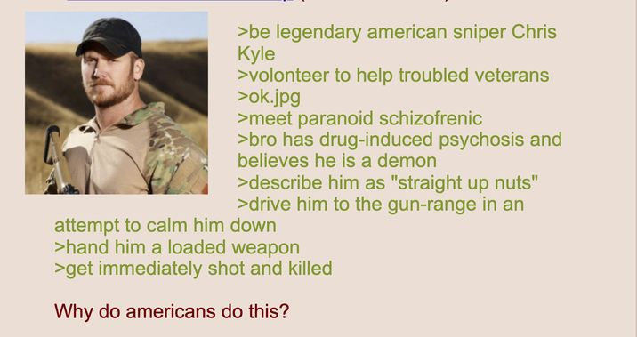 >be legendary american sniper Chris Kyle >volonteer to help troubled veterans >ok.jpg >meet paranoid schizofrenic >bro has drug-induced psychosis and believes he is a demon >describe him as "straight up nuts" >drive him to the gun-range in an attempt to calm him down >hand him a loaded weapon >get immediately shot and killed Why do americans do this?