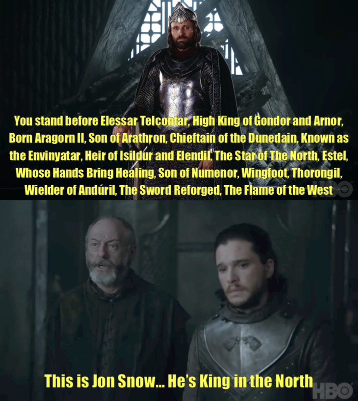 You stand before Elessar Telcontar, High King of Gondor and Arnor, Born Aragorn II, Son of Arathron, Chieftain of the Dunedain, Known as the Envinyatar, Heir of Isildur and Elendil, The Star of The North, Estel, Whose Hands Bring Healing, Son of Numenor, Wingfoot, Thorongil, Wielder of Andúril, The Sword Reforged, The Flame of the West This is Jon Snow... He's King in the North HBO