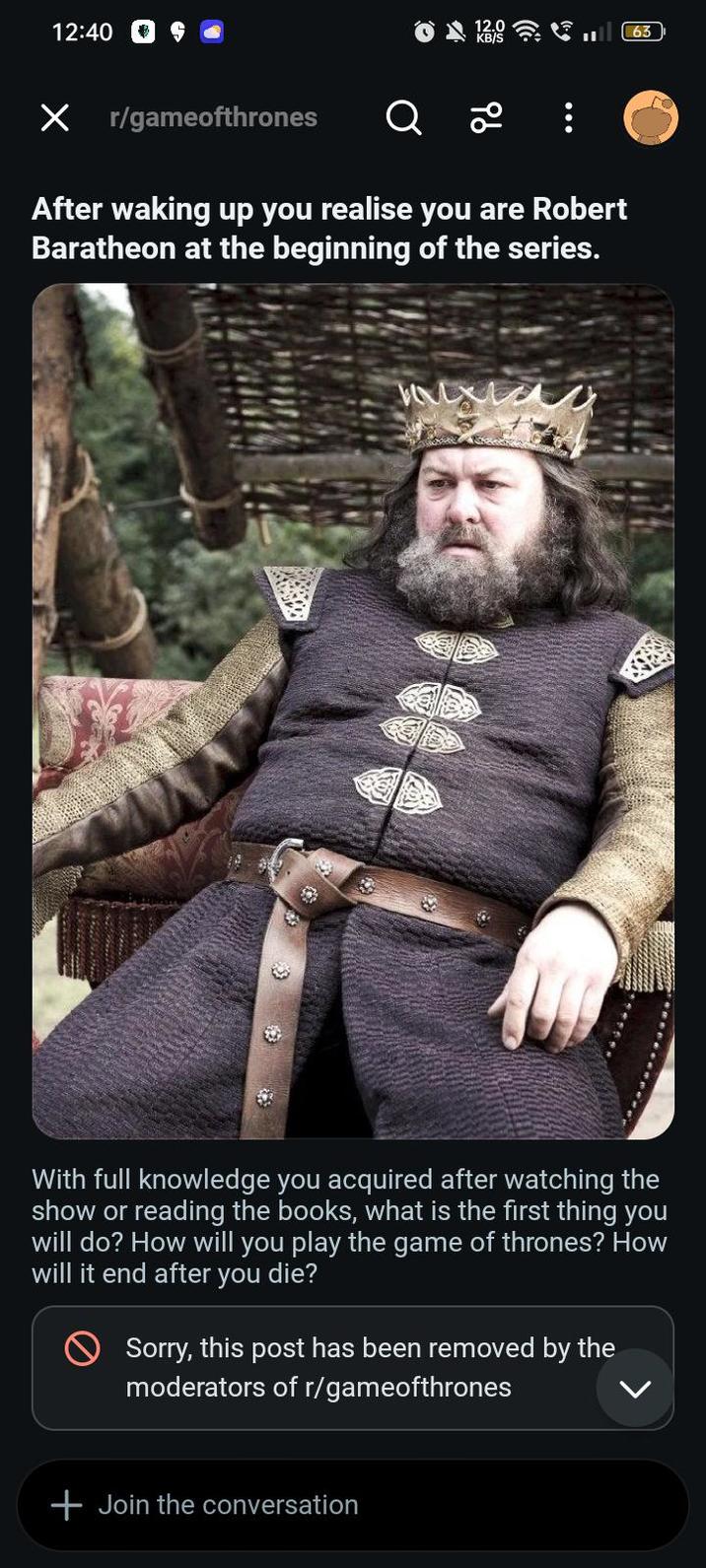 12:40 12.0 KB/S Х r/gameofthrones Q 20 After waking up you realise you are Robert Baratheon at the beginning of the series. 63 With full knowledge you acquired after watching the show or reading the books, what is the first thing you will do? How will you play the game of thrones? How will it end after you die? Sorry, this post has been removed by the moderators of r/gameofthrones + Join the conversation