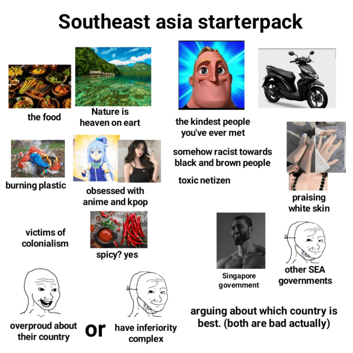 Southeast asia starterpack the food Nature is heaven on eart the kindest people burning plastic obsessed with anime and kpop you've ever met somehow racist towards black and brown people toxic netizen victims of colonialism spicy? yes praising white skin Singapore government other SEA governments overproud about or have inferiority their country complex arguing about which country is best. (both are bad actually)