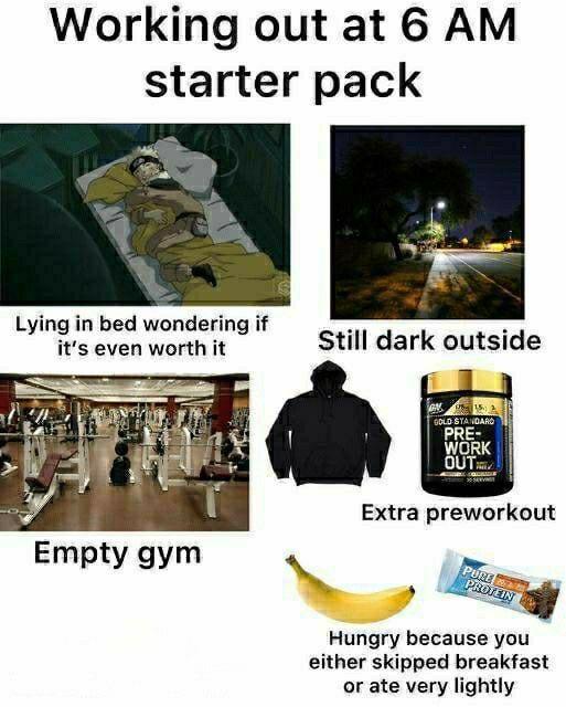 Working out at 6 AM starter pack Lying in bed wondering if it's even worth it Still dark outside Empty gym GOLD STANDARD PRE- WORK OUT Extra preworkout PURE PROTEIN Hungry because you either skipped breakfast or ate very lightly