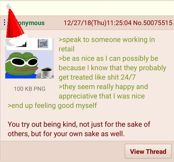 onymous ZONE 100 KB PNG 12/27/18(Thu)11:25:04 No.50075515 >speak to someone working in retail >be as nice as I can possibly be because I know that they probably get treated like s--- 24/7 >they seem really happy and appreciative that I was nice >end up feeling good myself You try out being kind, not just for the sake of others, but for your own sake as well. View Thread