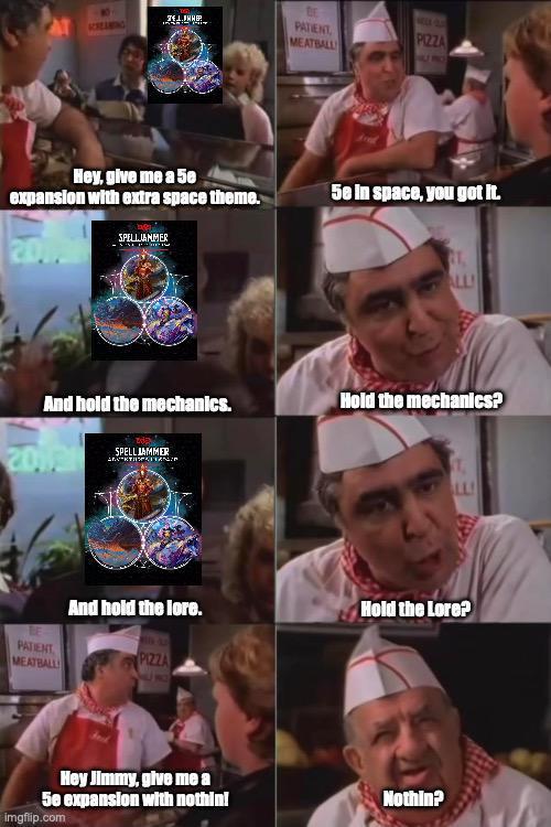SCREAMING דו ביחד Hey, give me a 50 expansion with extra space theme. 817 SPELLJANMER PATIENT MEATBALL PIZZA AU NO 5e in space, you got it. ALLI And hold the mechanics. Hold the mechanics? 2018 SPELL JAMMER PATIENT MEATBALL LL And hold the lore. Hold the Lore? PIZZA Hey Jimmy, give me a 5e expansion with nothin! imgflip.com Nothin?